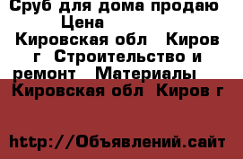 Сруб для дома продаю › Цена ­ 600 000 - Кировская обл., Киров г. Строительство и ремонт » Материалы   . Кировская обл.,Киров г.